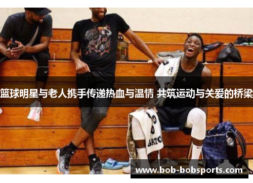 篮球明星与老人携手传递热血与温情 共筑运动与关爱的桥梁