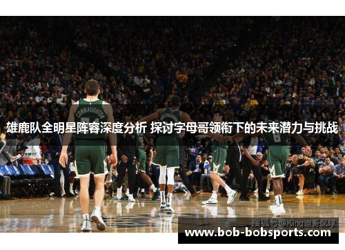 雄鹿队全明星阵容深度分析 探讨字母哥领衔下的未来潜力与挑战